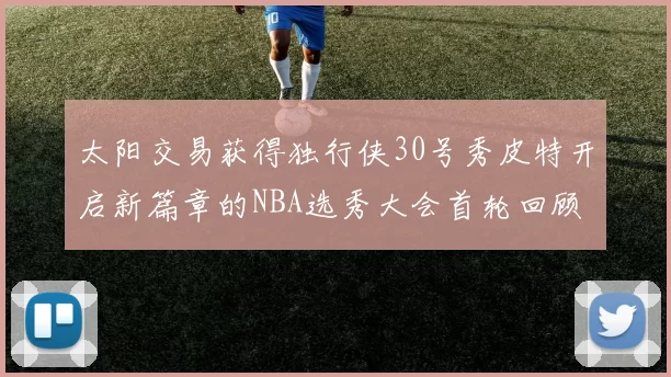 太阳交易获得独行侠30号秀皮特开启新篇章的NBA选秀大会首轮回顾