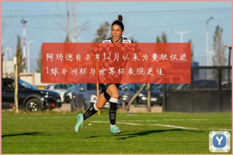 阿玛德自去年12月以来为曼联仅进1球非洲杯与世界杯表现更佳
