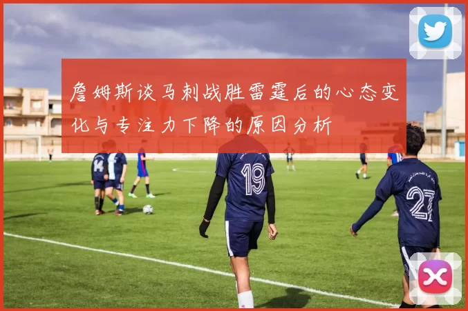 詹姆斯谈马刺战胜雷霆后的心态变化与专注力下降的原因分析