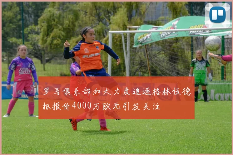 罗马俱乐部加大力度追逐格林伍德拟报价4000万欧元引发关注