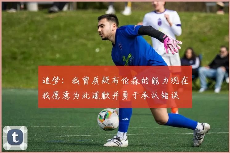 追梦：我曾质疑布伦森的能力现在我愿意为此道歉并勇于承认错误